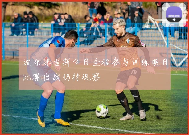 波尔津吉斯今日全程参与训练明日比赛出战仍待观察
