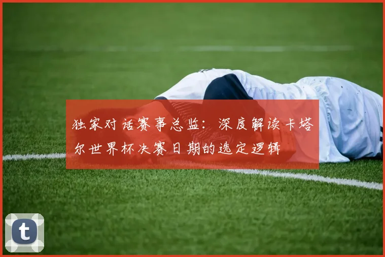 独家对话赛事总监：深度解读卡塔尔世界杯决赛日期的选定逻辑