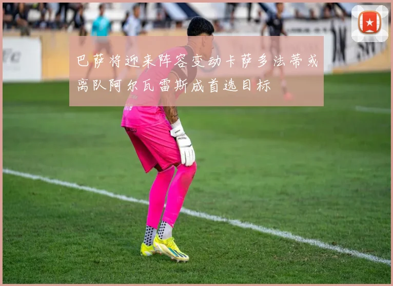 巴萨将迎来阵容变动卡萨多法蒂或离队阿尔瓦雷斯成首选目标