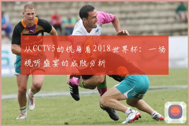 从CCTV5的视角看2018世界杯：一场视听盛宴的成败分析
