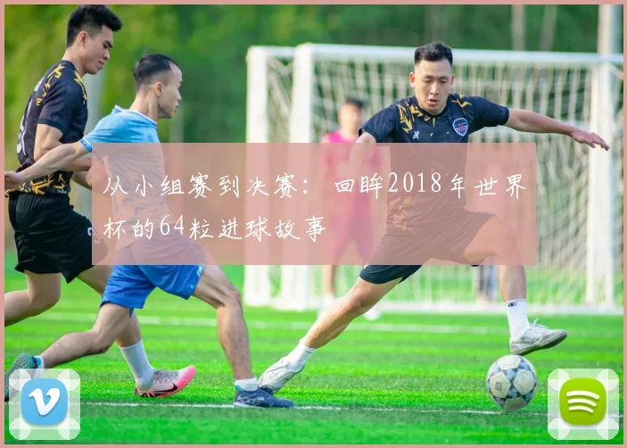 从小组赛到决赛：回眸2018年世界杯的64粒进球故事